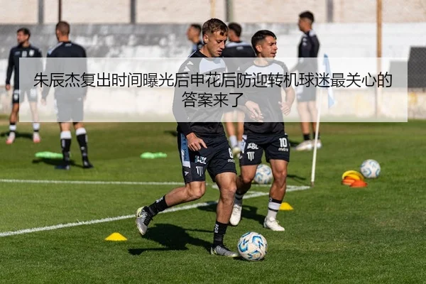 朱辰杰复出时间曝光后申花后防迎转机球迷最关心的答案来了