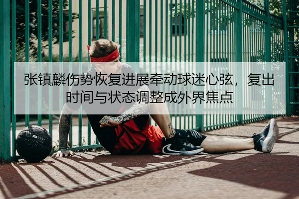 张镇麟伤势恢复进展牵动球迷心弦，复出时间与状态调整成外界焦点