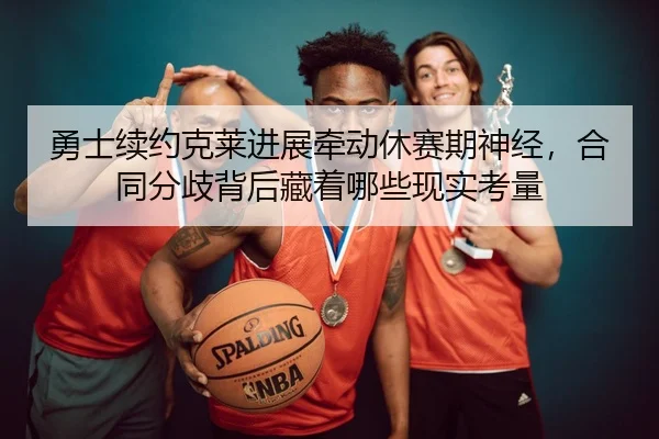 勇士续约克莱进展牵动休赛期神经，合同分歧背后藏着哪些现实考量